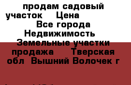 продам садовый участок  › Цена ­ 199 000 - Все города Недвижимость » Земельные участки продажа   . Тверская обл.,Вышний Волочек г.